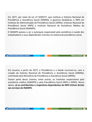 Em 1977, por meio da Lei nº 6439/77, que instituiu o Sistema Nacional de
Previdência e Assistência Social (SINPAS), o governo desdobrou o INPS em
Instituto de Administração da Previdência Social (IAPAS), Instituto Nacional de
Previdência Social (INPS) e Instituto Nacional de Assistência Médica da
Previdência Social (INAMPS).
O INAMPS passou a ser a autarquia responsável pela assistência à saúde dos
trabalhadores e seus dependentes inscritos no sistema de previdência social.
Em resumo, a partir de 1977, a Previdência e a Saúde reuniram-se, com a
criação do Sistema Nacional de Previdência e Assistência Social (SINPAS),
controlado pelo Ministério da Previdência e Assistência Social (MPAS).
Faziam parte desse sistema, entre outros, os institutos responsáveis pela
assistência médica (INAMPS) e pela Previdência Social (INPS e IAPAS). Nessa
época, só os contribuintes e respectivos dependentes do INPS tinham direito
aos serviços do INAMPS.
 