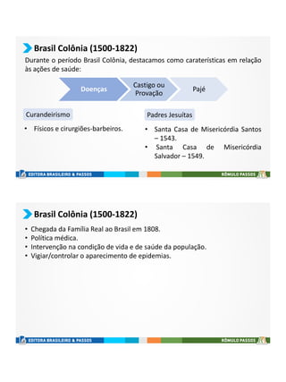 Brasil Colônia (1500-1822)
Durante o período Brasil Colônia, destacamos como caraterísticas em relação
às ações de saúde:
Curandeirismo Padres Jesuítas
Doenças
Castigo ou
Provação
Pajé
• Físicos e cirurgiões-barbeiros. • Santa Casa de Misericórdia Santos
– 1543.
• Santa Casa de Misericórdia
Salvador – 1549.
Brasil Colônia (1500-1822)
• Chegada da Família Real ao Brasil em 1808.
• Política médica.
• Intervenção na condição de vida e de saúde da população.
• Vigiar/controlar o aparecimento de epidemias.
 