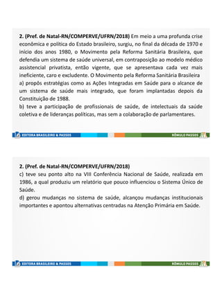 2. (Pref. de Natal-RN/COMPERVE/UFRN/2018) Em meio a uma profunda crise
econômica e política do Estado brasileiro, surgiu, no final da década de 1970 e
início dos anos 1980, o Movimento pela Reforma Sanitária Brasileira, que
defendia um sistema de saúde universal, em contraposição ao modelo médico
assistencial privatista, então vigente, que se apresentava cada vez mais
ineficiente, caro e excludente. O Movimento pela Reforma Sanitária Brasileira
a) propôs estratégias como as Ações Integradas em Saúde para o alcance de
um sistema de saúde mais integrado, que foram implantadas depois da
Constituição de 1988.
b) teve a participação de profissionais de saúde, de intelectuais da saúde
coletiva e de lideranças políticas, mas sem a colaboração de parlamentares.
2. (Pref. de Natal-RN/COMPERVE/UFRN/2018)
c) teve seu ponto alto na VIII Conferência Nacional de Saúde, realizada em
1986, a qual produziu um relatório que pouco influenciou o Sistema Único de
Saúde.
d) gerou mudanças no sistema de saúde, alcançou mudanças institucionais
importantes e apontou alternativas centradas na Atenção Primária em Saúde.
 