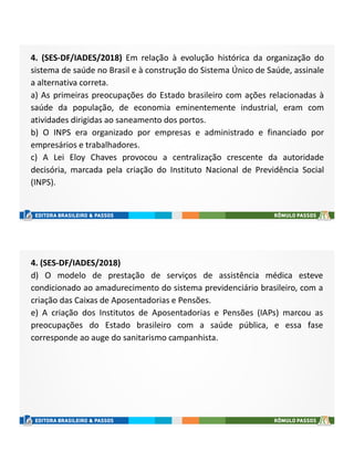 4. (SES-DF/IADES/2018) Em relação à evolução histórica da organização do
sistema de saúde no Brasil e à construção do Sistema Único de Saúde, assinale
a alternativa correta.
a) As primeiras preocupações do Estado brasileiro com ações relacionadas à
saúde da população, de economia eminentemente industrial, eram com
atividades dirigidas ao saneamento dos portos.
b) O INPS era organizado por empresas e administrado e financiado por
empresários e trabalhadores.
c) A Lei Eloy Chaves provocou a centralização crescente da autoridade
decisória, marcada pela criação do Instituto Nacional de Previdência Social
(INPS).
4. (SES-DF/IADES/2018)
d) O modelo de prestação de serviços de assistência médica esteve
condicionado ao amadurecimento do sistema previdenciário brasileiro, com a
criação das Caixas de Aposentadorias e Pensões.
e) A criação dos Institutos de Aposentadorias e Pensões (IAPs) marcou as
preocupações do Estado brasileiro com a saúde pública, e essa fase
corresponde ao auge do sanitarismo campanhista.
 