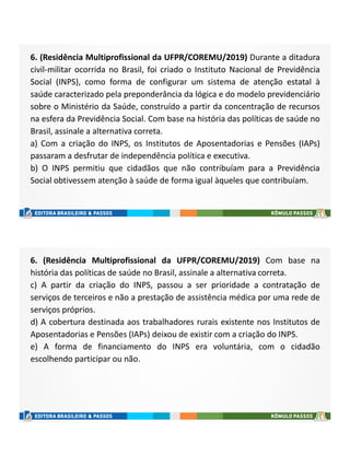 6. (Residência Multiprofissional da UFPR/COREMU/2019) Durante a ditadura
civil-militar ocorrida no Brasil, foi criado o Instituto Nacional de Previdência
Social (INPS), como forma de configurar um sistema de atenção estatal à
saúde caracterizado pela preponderância da lógica e do modelo previdenciário
sobre o Ministério da Saúde, construído a partir da concentração de recursos
na esfera da Previdência Social. Com base na história das políticas de saúde no
Brasil, assinale a alternativa correta.
a) Com a criação do INPS, os Institutos de Aposentadorias e Pensões (IAPs)
passaram a desfrutar de independência política e executiva.
b) O INPS permitiu que cidadãos que não contribuíam para a Previdência
Social obtivessem atenção à saúde de forma igual àqueles que contribuíam.
6. (Residência Multiprofissional da UFPR/COREMU/2019) Com base na
história das políticas de saúde no Brasil, assinale a alternativa correta.
c) A partir da criação do INPS, passou a ser prioridade a contratação de
serviços de terceiros e não a prestação de assistência médica por uma rede de
serviços próprios.
d) A cobertura destinada aos trabalhadores rurais existente nos Institutos de
Aposentadorias e Pensões (IAPs) deixou de existir com a criação do INPS.
e) A forma de financiamento do INPS era voluntária, com o cidadão
escolhendo participar ou não.
 