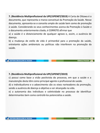 7. (Residência Multiprofissional da UPE/UPENET/2019) A Carta de Ottawa é o
documento, que representa o marco conceitual da Promoção da Saúde. Nesse
documento, apresenta-se o conceito amplo de saúde bem como de promoção
à saúde. Considerando os seus conhecimentos acerca da Promoção à Saúde e
o documento anteriormente citado, é CORRETO afirmar que
a) a saúde é o distanciamento de qualquer agravo e, assim, a ausência de
doença.
b) a mudança de estilo de vida é primordial para a promoção da saúde,
entretanto ações ambientais ou políticas não interferem na promoção da
saúde.
7. (Residência Multiprofissional da UPE/UPENET/2019)
c) possui como base a visão positivista do processo, em que a saúde e a
manutenção desta têm como principal agente o profissional de saúde.
d) o individualismo e o adoecimento são os eixos norteadores da promoção,
sendo a ausência de doença o objetivo a ser alcançado na vida.
e) a autonomia dos indivíduos e coletividade no processo de identificar
determinantes bem como controlá-los potencializa a saúde.
 