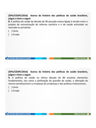 (DPU/CESPE/2016) Acerca da história das políticas de saúde brasileira,
julgue o item a seguir.
8. A política de saúde da década de 90 passada estava ligada à tensão entre o
projeto de concretização da reforma sanitária e o de saúde articulado ao
mercado ou privatista.
( ) Certa
( ) Errada
(DPU/CESPE/2016) Acerca da história das políticas de saúde brasileira,
julgue o item a seguir.
9. A política de saúde na última década de 80 envolvia elementos
fundamentais, tais como a politização da questão da saúde, a alteração da
norma constitucional e a mudança do arcabouço e das práticas institucionais.
( ) Certa
( ) Errada
 