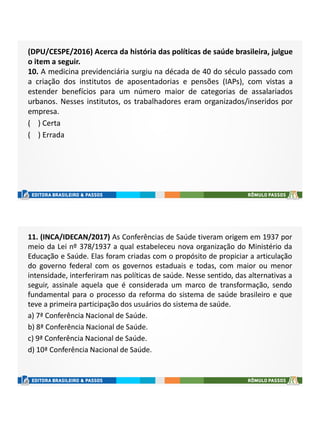 (DPU/CESPE/2016) Acerca da história das políticas de saúde brasileira, julgue
o item a seguir.
10. A medicina previdenciária surgiu na década de 40 do século passado com
a criação dos institutos de aposentadorias e pensões (IAPs), com vistas a
estender benefícios para um número maior de categorias de assalariados
urbanos. Nesses institutos, os trabalhadores eram organizados/inseridos por
empresa.
( ) Certa
( ) Errada
11. (INCA/IDECAN/2017) As Conferências de Saúde tiveram origem em 1937 por
meio da Lei nº 378/1937 a qual estabeleceu nova organização do Ministério da
Educação e Saúde. Elas foram criadas com o propósito de propiciar a articulação
do governo federal com os governos estaduais e todas, com maior ou menor
intensidade, interferiram nas políticas de saúde. Nesse sentido, das alternativas a
seguir, assinale aquela que é considerada um marco de transformação, sendo
fundamental para o processo da reforma do sistema de saúde brasileiro e que
teve a primeira participação dos usuários do sistema de saúde.
a) 7ª Conferência Nacional de Saúde.
b) 8ª Conferência Nacional de Saúde.
c) 9ª Conferência Nacional de Saúde.
d) 10ª Conferência Nacional de Saúde.
 