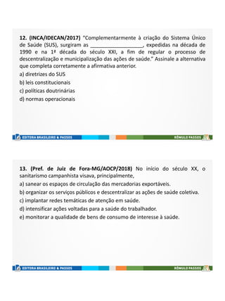 12. (INCA/IDECAN/2017) “Complementarmente à criação do Sistema Único
de Saúde (SUS), surgiram as __________________, expedidas na década de
1990 e na 1ª década do século XXI, a fim de regular o processo de
descentralização e municipalização das ações de saúde.” Assinale a alternativa
que completa corretamente a afirmativa anterior.
a) diretrizes do SUS
b) leis constitucionais
c) políticas doutrinárias
d) normas operacionais
13. (Pref. de Juiz de Fora-MG/AOCP/2018) No início do século XX, o
sanitarismo campanhista visava, principalmente,
a) sanear os espaços de circulação das mercadorias exportáveis.
b) organizar os serviços públicos e descentralizar as ações de saúde coletiva.
c) implantar redes temáticas de atenção em saúde.
d) intensificar ações voltadas para a saúde do trabalhador.
e) monitorar a qualidade de bens de consumo de interesse à saúde.
 