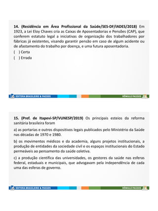 14. (Residência em Área Profissional da Saúde/SES-DF/IADES/2018) Em
1923, a Lei Eloy Chaves cria as Caixas de Aposentadorias e Pensões (CAP), que
conferem estatuto legal a iniciativas de organização dos trabalhadores por
fábricas já existentes, visando garantir pensão em caso de algum acidente ou
de afastamento do trabalho por doença, e uma futura aposentadoria.
( ) Certa
( ) Errada
15. (Pref. de Itapevi-SP/VUNESP/2019) Os principais esteios da reforma
sanitária brasileira foram
a) as portarias e outros dispositivos legais publicados pelo Ministério da Saúde
nas décadas de 1970 e 1980.
b) os movimentos médicos e da academia, alguns projetos institucionais, a
produção de entidades da sociedade civil e os espaços institucionais do Estado
permeáveis ao pensamento da saúde coletiva.
c) a produção científica das universidades, os gestores da saúde nas esferas
federal, estaduais e municipais, que advogavam pela independência de cada
uma das esferas de governo.
 