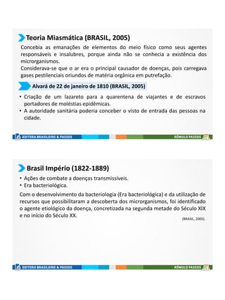 Teoria Miasmática (BRASIL, 2005)
Concebia as emanações de elementos do meio físico como seus agentes
responsáveis e insalubres, porque ainda não se conhecia a existência dos
microrganismos.
Considerava-se que o ar era o principal causador de doenças, pois carregava
gases pestilenciais oriundos de matéria orgânica em putrefação.
Alvará de 22 de janeiro de 1810 (BRASIL, 2005)
• Criação de um lazareto para a quarentena de viajantes e de escravos
portadores de moléstias epidêmicas.
• A autoridade sanitária poderia conceber o visto de entrada das pessoas na
cidade.
Brasil Império (1822-1889)
• Ações de combate a doenças transmissíveis.
• Era bacteriológica.
Com o desenvolvimento da bacteriologia (Era bacteriológica) e da utilização de
recursos que possibilitaram a descoberta dos microrganismos, foi identificado
o agente etiológico da doença, concretizada na segunda metade do Século XIX
e no início do Século XX. (BRASIL, 2005).
 