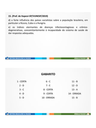 15. (Pref. de Itapevi-SP/VUNESP/2019)
d) a forte influência dos países socialistas sobre a população brasileira, em
particular a Rússia, Cuba e a Hungria.
e) os índices alarmantes de doenças infectocontagiosas e crônico-
degenerativas, concomitantemente à incapacidade do sistema de saúde de
dar respostas adequadas.
GABARITO
1 - CERTA
2 - D
3 - C
4 - D
5 - D
6 - C
7 - E
8 - CERTA
9 - CERTA
10 - ERRADA
11 - B
12 - D
13 - A
14 - ERRADA
15 - B
 