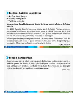 Medidas Jurídicas Impositivas
• Notificação de doença.
• Vacinação obrigatória.
• Vigilância sanitária.
Em 1903, Oswaldo Cruz foi nomeado diretor geral de Saúde Pública, cargo que
corresponde, atualmente, ao de Ministro da Saúde. Em 1904, enfrentou um de seus
maiores desafios como sanitarista: devido a uma grande incidência de surtos de
varíola, o médico tentou promover a vacinação da população
Nomeação de Oswaldo Cruz para Diretor do Departamento Federal de Saúde
Pública
A vacinação era feita pela brigada sanitária. Os profissionais entravam na casa das
pessoas e vacinavam todos os que lá estivessem. Mas, essa forma de agir indignou a
população. O fato ficou conhecido como Revolta da Vacina.
FONTE: Brasil, 2014.
Modelo Campanhista
As campanhas contra febre amarela, peste bubônica e varíola, assim como as
medidas gerais destinadas à promoção de higiene urbana, caracterizavam-se
pela utilização de medidas jurídicas impositivas de notificação de doenças,
vacinação obrigatória e vigilância sanitária em geral.
(BRASIL, 2005).
 