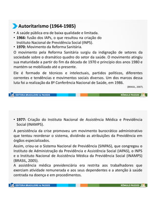 • A saúde pública era de baixa qualidade e limitada.
• 1966: fusão dos IAPs, o que resultou na criação do
Instituto Nacional de Previdência Social (INPS).
Autoritarismo (1964-1985)
• 1970: Movimento da Reforma Sanitária.
(BRASIL, 2007).
O movimento pela Reforma Sanitária surgiu da indignação de setores da
sociedade sobre o dramático quadro do setor da saúde. O movimento atingiu
sua maturidade a partir do fim da década de 1970 e princípio dos anos 1980 e
mantém-se mobilizado até o presente.
Ele é formado de técnicos e intelectuais, partidos políticos, diferentes
correntes e tendências e movimentos sociais diversos. Um dos marcos dessa
luta foi a realização da 8ª Conferência Nacional de Saúde, em 1986.
A assistência médica previdenciária era restrita aos trabalhadores que
exerciam atividade remunerada e aos seus dependentes e a atenção à saúde
centrada na doença e em procedimentos.
A persistência da crise promoveu um movimento burocrático administrativo
que tentou reordenar o sistema, dividindo as atribuições da Previdência em
órgãos especializados.
Assim, criou-se o Sistema Nacional de Previdência (SINPAS), que congregou o
Instituto de Administração da Previdência e Assistência Social (IAPAS), o INPS
e o Instituto Nacional de Assistência Médica da Previdência Social (INAMPS)
(BRASIL, 2005).
• 1977: Criação do Instituto Nacional de Assistência Médica e Previdência
Social (INAMPS).
 