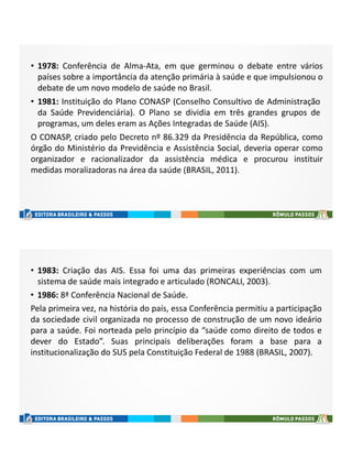 • 1978: Conferência de Alma-Ata, em que germinou o debate entre vários
países sobre a importância da atenção primária à saúde e que impulsionou o
debate de um novo modelo de saúde no Brasil.
• 1981: Instituição do Plano CONASP (Conselho Consultivo de Administração
da Saúde Previdenciária). O Plano se dividia em três grandes grupos de
programas, um deles eram as Ações Integradas de Saúde (AIS).
O CONASP, criado pelo Decreto nº 86.329 da Presidência da República, como
órgão do Ministério da Previdência e Assistência Social, deveria operar como
organizador e racionalizador da assistência médica e procurou instituir
medidas moralizadoras na área da saúde (BRASIL, 2011).
• 1983: Criação das AIS. Essa foi uma das primeiras experiências com um
sistema de saúde mais integrado e articulado (RONCALI, 2003).
• 1986: 8ª Conferência Nacional de Saúde.
Pela primeira vez, na história do país, essa Conferência permitiu a participação
da sociedade civil organizada no processo de construção de um novo ideário
para a saúde. Foi norteada pelo princípio da “saúde como direito de todos e
dever do Estado”. Suas principais deliberações foram a base para a
institucionalização do SUS pela Constituição Federal de 1988 (BRASIL, 2007).
 