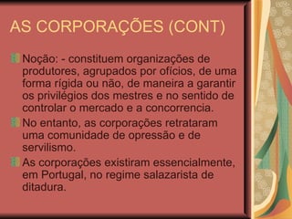 AS CORPORAÇÕES (CONT) Noção: - constituem organizações de produtores, agrupados por ofícios, de uma forma rígida ou não, de maneira a garantir os privilégios dos mestres e no sentido de controlar o mercado e a concorrencia. No entanto, as corporações retrataram uma comunidade de opressão e de servilismo. As corporações existiram essencialmente, em Portugal, no regime salazarista de ditadura. 