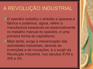 A REVOLUÇÃO INDUSTRIAL O operário substitui o artesão e aparece a fábrica e podemos, agora, referir a manufactura baseando-se essencialmente no trabalho manual do operário, é uma primeira forma do capitalismo. Mais tarde, surge a mecanização das actividades industriais, através de invenções e de inovações, é o surgir da Revolução Industrial, nos séculos XVIII e XIX e XX. 