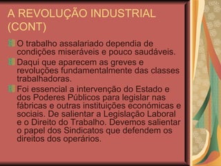 A REVOLUÇÃO INDUSTRIAL (CONT) O trabalho assalariado dependia de condições miseráveis e pouco saudáveis. Daqui que aparecem as greves e revoluções fundamentalmente das classes trabalhadoras. Foi essencial a intervenção do Estado e dos Poderes Públicos para legislar nas fábricas e outras instituições económicas e sociais. De salientar a Legislação Laboral e o Direito do Trabalho. Devemos salientar o papel dos Sindicatos que defendem os direitos dos operários. 