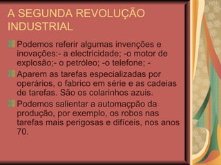 A SEGUNDA REVOLUÇÃO INDUSTRIAL Podemos referir algumas invenções e inovações:- a electricidade; -o motor de explosão;- o petróleo; -o telefone; - Aparem as tarefas especializadas por operários, o fabrico em série e as cadeias de tarefas. São os colarinhos azuis. Podemos salientar a automaçpão da produção, por exemplo, os robos nas tarefas mais perigosas e difíceis, nos anos 70. 