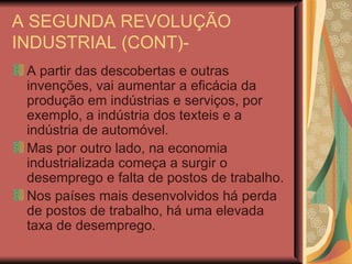 A SEGUNDA REVOLUÇÃO INDUSTRIAL (CONT)- A partir das descobertas e outras invenções, vai aumentar a eficácia da produção em indústrias e serviços, por exemplo, a indústria dos texteis e a indústria de automóvel. Mas por outro lado, na economia industrializada começa a surgir o desemprego e falta de postos de trabalho. Nos países mais desenvolvidos há perda de postos de trabalho, há uma elevada taxa de desemprego. 