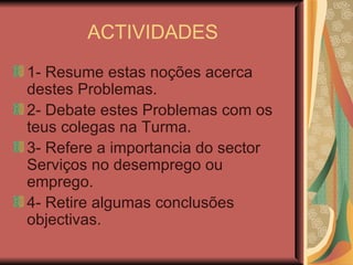 ACTIVIDADES 1- Resume estas noções acerca destes Problemas. 2- Debate estes Problemas com os teus colegas na Turma. 3- Refere a importancia do sector Serviços no desemprego ou emprego. 4- Retire algumas conclusões objectivas.  