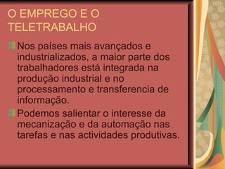 O EMPREGO E O TELETRABALHO Nos países mais avançados e industrializados, a maior parte dos trabalhadores está integrada na produção industrial e no processamento e transferencia de informação. Podemos salientar o interesse da mecanização e da automação nas tarefas e nas actividades produtivas. 