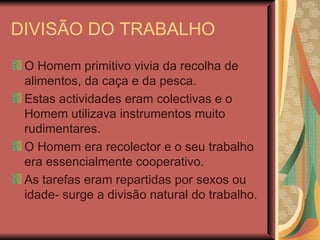 DIVISÃO DO TRABALHO O Homem primitivo vivia da recolha de alimentos, da caça e da pesca. Estas actividades eram colectivas e o Homem utilizava instrumentos muito rudimentares. O Homem era recolector e o seu trabalho era essencialmente cooperativo. As tarefas eram repartidas por sexos ou idade- surge a divisão natural do trabalho. 