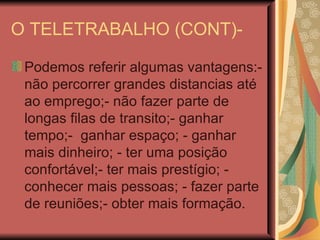O TELETRABALHO (CONT)- Podemos referir algumas vantagens:- não percorrer grandes distancias até ao emprego;- não fazer parte de longas filas de transito;- ganhar tempo;-  ganhar espaço; - ganhar mais dinheiro; - ter uma posição confortável;- ter mais prestígio; - conhecer mais pessoas; - fazer parte de reuniões;- obter mais formação.  