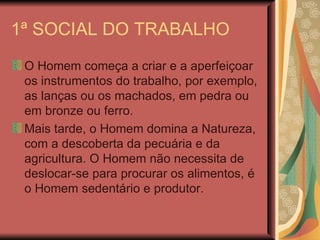 1ª SOCIAL DO TRABALHO O Homem começa a criar e a aperfeiçoar os instrumentos do trabalho, por exemplo, as lanças ou os machados, em pedra ou em bronze ou ferro. Mais tarde, o Homem domina a Natureza, com a descoberta da pecuária e da agricultura. O Homem não necessita de deslocar-se para procurar os alimentos, é o Homem sedentário e produtor. 