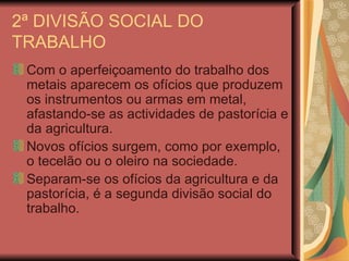 2ª DIVISÃO SOCIAL DO TRABALHO Com o aperfeiçoamento do trabalho dos metais aparecem os ofícios que produzem os instrumentos ou armas em metal, afastando-se as actividades de pastorícia e da agricultura. Novos ofícios surgem, como por exemplo, o tecelão ou o oleiro na sociedade. Separam-se os ofícios da agricultura e da pastorícia, é a segunda divisão social do trabalho. 
