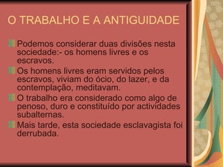 O TRABALHO E A ANTIGUIDADE Podemos considerar duas divisões nesta sociedade:- os homens livres e os escravos. Os homens livres eram servidos pelos escravos, viviam do ócio, do lazer, e da contemplação, meditavam. O trabalho era considerado como algo de penoso, duro e constituído por actividades subalternas. Mais tarde, esta sociedade esclavagista foi derrubada. 