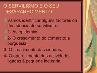 O SERVILISMO E O SEU DESAPARECIMENTO Vamos identificar alguns factores da decadencia do servilismo:- 1- As epidemias; 2- O crescimento do comércio; a burguesia; 3- O crescimento das cidades; 4- O aparecimento das actividades ligadas à pequena indústria. 