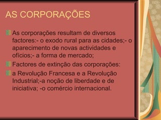 AS CORPORAÇÕES As corporações resultam de diversos factores:- o exodo rural para as cidades;- o aparecimento de novas actividades e ofícios;- a forma de mercado; Factores de extinção das corporações: a Revolução Francesa e a Revolução Industrial;-a noção de liberdade e de iniciativa; -o comércio internacional. 