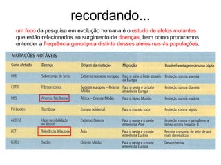 recordando...
um foco da pesquisa em evolução humana é o estudo de alelos mutantes
que estão relacionados ao surgimento de doenças, bem como procuramos
entender a frequência genotípica distinta desses alelos nas ≠s populações.
 