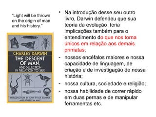 • Na introdução desse seu outro
livro, Darwin defendeu que sua
teoria da evolução teria
implicações também para o
entendimento do que nos torna
únicos em relação aos demais
primatas:
- nossos encéfalos maiores e nossa
capacidade de linguagem, de
criação e de investigação de nossa
história;
- nossa cultura, sociedade e religião;
- nossa habilidade de correr rápido
em duas pernas e de manipular
ferramentas etc.
“Light will be thrown
on the origin of man
and his history.”
 