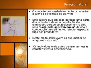 Seleção natural:

• O conceito que verdadeiramente caracteriza
  a teoria da evolução de Darwin;

• Este sugere que em cada geração uma parte
  dos indivíduos de uma população são
  eliminados porque estabelecem entre eles
  uma "Luta pela sobrevivência" devido à
  competição pelo alimento, refúgio, espaço e
  fuga aos predadores;

• Deste modo sobrevivem os que melhor se
  adaptarem ao meio’.

•    Os indivíduos mais aptos transmitem essas
    características à descendência.
 