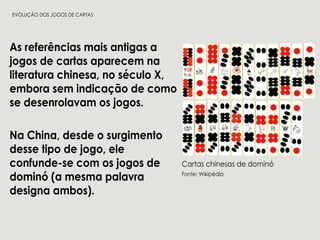 Asreferênciasmaisantigasa
jogosdecartasaparecem na
literaturachinesa,noséculoX,
emborasem indicaçãodecomo
sedesenrolavam osjogos.
NaChina,desdeosurgimentoNaChina,desdeosurgimento
dessetipodejogo,ele
confunde-secom osjogosde
dominó(amesmapalavra
designaambos).
Cartaschinesasdedominó
Fonte:Wikipédia
EVOLUÇÃODOSJOGOSDECARTAS
 