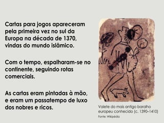 Cartasparajogosapareceram
pelaprimeiraveznosulda
Europanadécadade1370,
vindasdomundoislâmico.
Com otempo,espalharam-seno
continente,seguindorotas
comerciais.
Ascartaseram pintadasàmão,Ascartaseram pintadasàmão,
eeram um passatempodeluxo
dosnobresericos. Valetedomaisantigobaralho
europeuconhecido(c.1390–1410)
Fonte:Wikipédia
 