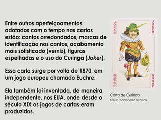 Entreoutrosaperfeiçoamentos
adotadoscom otemponascartas
estão:cantosarredondados,marcasde
identificaçãonoscantos,acabamento
maissofisticado(verniz),figuras
espelhadaseousodoCuringa(Joker).
Essacartasurgeporvoltade1870,emEssacartasurgeporvoltade1870,em
um jogoeuropeuchamadoEuchre.
Elatambém foiinventada,demaneira
independente,nosEUA,ondedesdeo
séculoXIXosjogosdecartaseram
produzidos.
CartadeCuringa
Fonte:EnciclopédiaBritânica
 