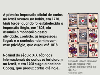 Aprimeiraimpressãooficialdecartas
noBrasilocorreunaBahia,em 1770.
Maistarde,quandofoiestabelecidaa
ImpressãoRégia,em 1808,ela
assumiuomonopóliodessa
atividade,contudo,asimpressões
ilegaiseocontrabandominavam
esseprivilégio,quedurouaté1818.esseprivilégio,quedurouaté1818.
NofinaldoséculoXIX,fábricas
internacionaisdecartasseinstalaram
noBrasil,eem 1908surgeanacional
Copag,queproduzcartasatéhoje.
Cartasdefábricaalemãno
país,domodelo“Ases
CênicosdoBrasil”(finaldo
séc.XIX)
Fonte:Glass(2017)
 