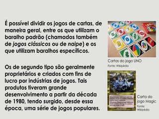 Épossíveldividirosjogosdecartas,de
maneirageral,entreosqueutilizam o
baralhopadrão(chamadostambém
dejogosclássicosoudenaipe)eos
queutilizam baralhosespecíficos.
OsdesegundotiposãogeralmenteOsdesegundotiposãogeralmente
proprietáriosecriadoscom finsde
lucroporindústriasdejogos.Tais
produtostiveram grande
desenvolvimentoapartirdadécada
de1980,tendosurgido,desdeessa
época,umasériedejogospopulares.
CartasdojogoUNO
Fonte:Wikipédia
Cartado
jogoMagic
Fonte:
Wikipédia
 