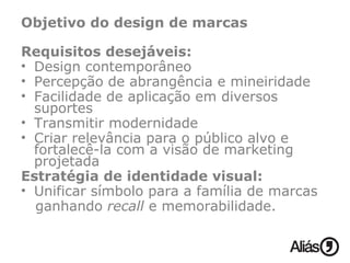 Objetivo do design de marcas Requisitos desejáveis: Design contemporâneo Percepção de abrangência e mineiridade Facilidade de aplicação em diversos suportes  Transmitir modernidade Criar relevância para o público alvo e  fortalecê-la com a visão de marketing projetada Estratégia de identidade visual: Unificar símbolo para a família de marcas ganhando  recall  e memorabilidade. 