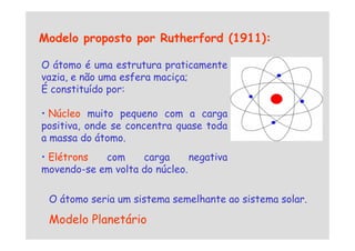 Modelo proposto por Rutherford (1911):
O átomo é uma estrutura praticamente
vazia, e não uma esfera maciça;
É constituído por:
• Núcleo muito pequeno com a carga
positiva, onde se concentra quase toda
positiva, onde se concentra quase toda
a massa do átomo.
• Elétrons com carga negativa
movendo-se em volta do núcleo.
O átomo seria um sistema semelhante ao sistema solar.
Modelo Planetário
 