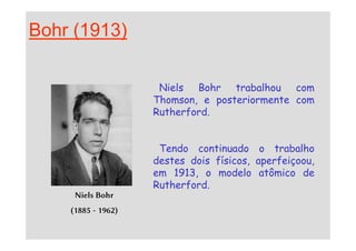Bohr (1913)
Niels Bohr trabalhou com
Thomson, e posteriormente com
Rutherford.
Niels Bohr
(1885 - 1962)
Tendo continuado o trabalho
destes dois físicos, aperfeiçoou,
em 1913, o modelo atômico de
Rutherford.
 