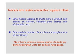 Também este modelo apresentava algumas falhas...
Este modelo adequa-se muito bem a átomos com
apenas um elétron, falhando para átomos com
vários elétrons;
Este modelo também não explica a interação entre
vários átomos.
No entanto, ainda é o modelo mental utilizado por
muitos cientistas, visto ser de fácil visualização.
 