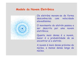 Os eletróns movem-se de forma
desconhecida com velocidade
elevadíssima;
O movimento do eletrón passou a
ser descrito por uma nuvem
Modelo da Nuvem Eletrônica
ser descrito por uma nuvem
eletrônica;
Quanto mais densa é a nuvem,
maior é a probabilidade de se
encontrar aí o eletrón;
A nuvem é mais densa próximo do
núcleo, e menos densa longe do
núcleo.
 