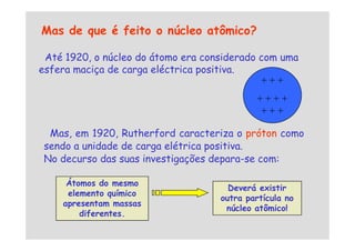 Mas de que é feito o núcleo atômico?
Até 1920, o núcleo do átomo era considerado com uma
esfera maciça de carga eléctrica positiva.
+ + +
+ + + +
+ + +
Mas, em 1920, Rutherford caracteriza o próton como
Mas, em 1920, Rutherford caracteriza o próton como
sendo a unidade de carga elétrica positiva.
No decurso das suas investigações depara-se com:
Átomos do mesmo
elemento químico
apresentam massas
diferentes.
Deverá existir
outra partícula no
núcleo atômico!
 