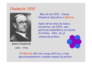 Chadwick: 1932
Mas só em 1932, James
Chadwick descobre o nêutron.
Após vários anos de busca,
encontrou, em 1932, uma
partícula subatômica no núcleo
do átomo, além do já
do átomo, além do já
conhecido próton.
James Chadwick
(1891 – 1974)
O Nêutron não tem carga elétrica, e tem
aproximadamente a mesma massa do próton.
+
+
+
 