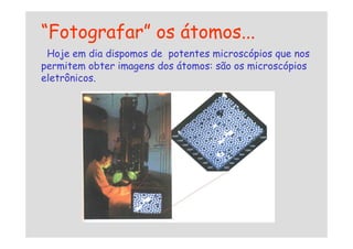“Fotografar” os átomos...
Hoje em dia dispomos de potentes microscópios que nos
permitem obter imagens dos átomos: são os microscópios
eletrônicos.
 