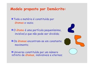 Modelo proposto por Demócrito:
Toda a matéria é constituída por
átomos e vazio;
O átomo é uma partícula pequeníssima,
invisível,e que não pode ser dividida;
invisível,e que não pode ser dividida;
Os átomos encontram-se em constante
movimento;
Universo constituído por um número
infinito de átomos, indivisíveis e eternos;
 