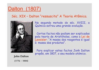 Dalton (1807)
Séc. XIX – Dalton “ressuscita” A Teoria Atômica.
Na segunda metade do séc. XVIII, a
Química sofreu uma grande evolução.
Certos factos não podiam ser explicados
pela teoria de Aristóteles, como a Lei de
John Dalton
(1776 – 1844)
Certos factos não podiam ser explicados
pela teoria de Aristóteles, como a Lei de
Lavoisier: “A massa dos reagentes é igual
à massa dos produtos”.
Para explicar estes factos Jonh Dalton
propôs, em 1807, o seu modelo atómico.
 