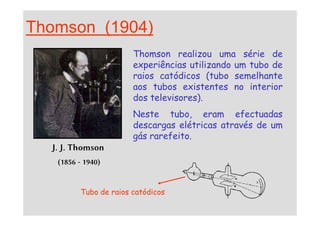 Thomson (1904)
Thomson realizou uma série de
experiências utilizando um tubo de
raios catódicos (tubo semelhante
aos tubos existentes no interior
dos televisores).
Neste tubo, eram efectuadas
J. J. Thomson
(1856 - 1940)
Neste tubo, eram efectuadas
descargas elétricas através de um
gás rarefeito.
Tubo de raios catódicos
 