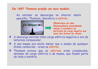 Em 1897 Thomson propõe um novo modelo:
Ao estudar as descargas no interior deste
aparelho, Thomson, descobriu o eletrón.
Observava-se uma
fluorescência esverdeada
devido à existência de
partículas de carga negativa que
saem dos átomos do cátodo.
A descarga emitida tinha carga elétrica negativa e era de
natureza corpuscular.
A sua massa era muito menor que a massa de qualquer
átomo conhecido – eram os elétron.
Thomson provou que os elétrons eram corpúsculos,
dotados de carga elétrica e de massa, que fazem parte
de toda a matéria.
saem dos átomos do cátodo.
 