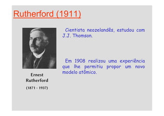 Rutherford (1911)
Cientista neozelandês, estudou com
J.J. Thomson.
Em 1908 realizou uma experiência
Ernest
Rutherford
(1871 - 1937)
Em 1908 realizou uma experiência
que lhe permitiu propor um novo
modelo atômico.
 